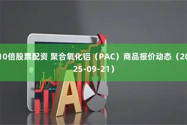10倍股票配资 聚合氧化铝（PAC）商品报价动态（2025-09-21）