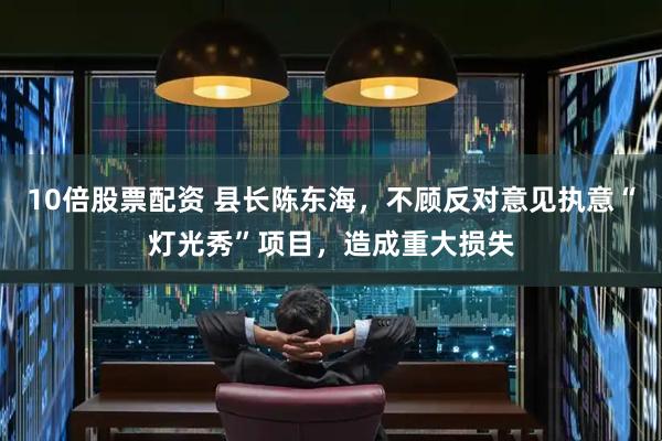 10倍股票配资 县长陈东海，不顾反对意见执意“灯光秀”项目，造成重大损失
