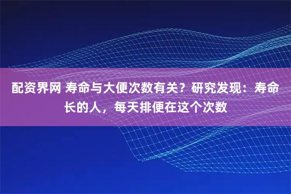 配资界网 寿命与大便次数有关？研究发现：寿命长的人，每天排便在这个次数