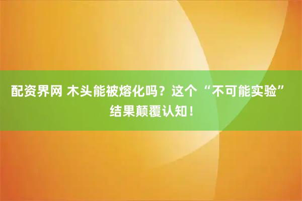 配资界网 木头能被熔化吗？这个 “不可能实验” 结果颠覆认知！