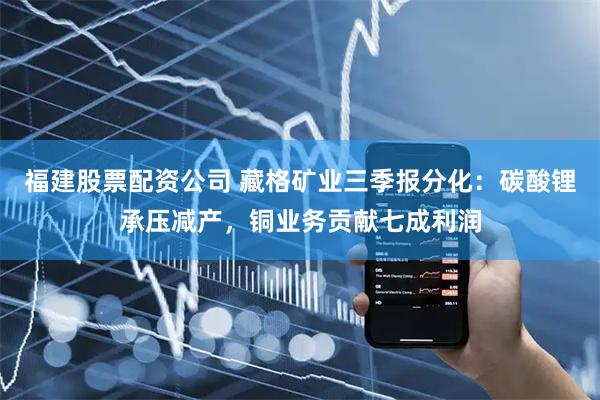 福建股票配资公司 藏格矿业三季报分化：碳酸锂承压减产，铜业务贡献七成利润