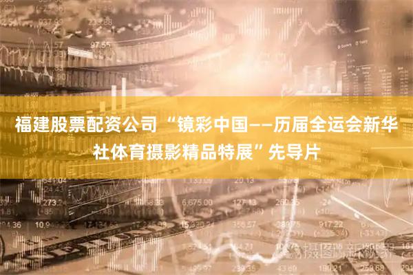 福建股票配资公司 “镜彩中国——历届全运会新华社体育摄影精品特展”先导片