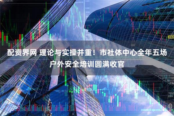 配资界网 理论与实操并重！市社体中心全年五场户外安全培训圆满收官