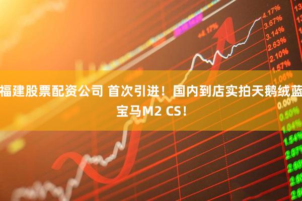 福建股票配资公司 首次引进！国内到店实拍天鹅绒蓝宝马M2 CS！