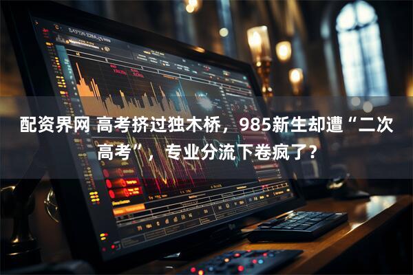 配资界网 高考挤过独木桥，985新生却遭“二次高考”，专业分流下卷疯了？