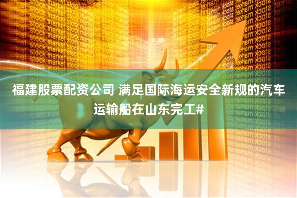 福建股票配资公司 满足国际海运安全新规的汽车运输船在山东完工#