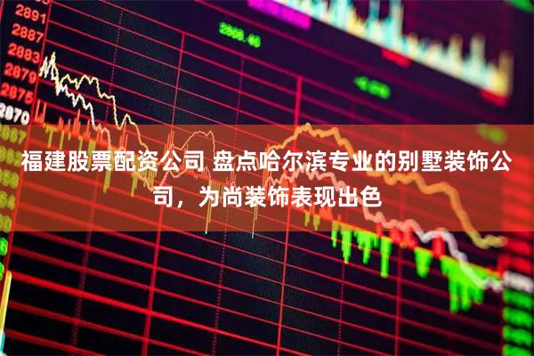 福建股票配资公司 盘点哈尔滨专业的别墅装饰公司，为尚装饰表现出色