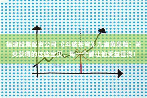 福建股票配资公司 《斗破苍穹》九幽黄泉篇：萧炎获得的这些宝贝，每一个都让他受益匪浅！