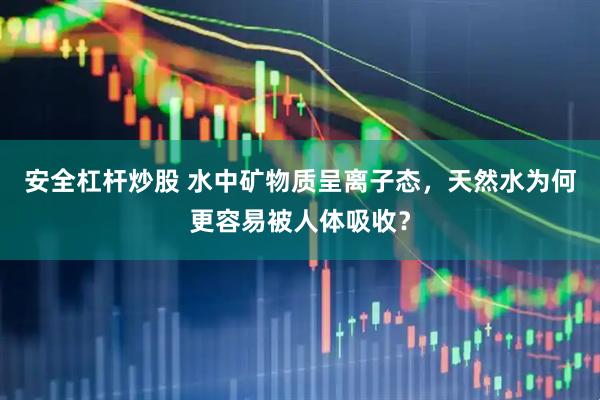 安全杠杆炒股 水中矿物质呈离子态，天然水为何更容易被人体吸收？
