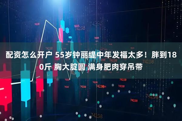 配资怎么开户 55岁钟丽缇中年发福太多！胖到180斤 胸大腚圆 满身肥肉穿吊带