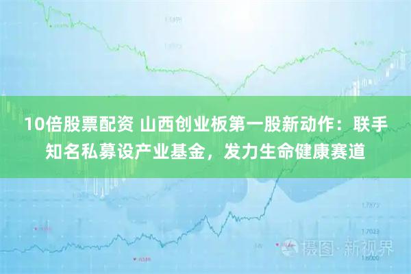10倍股票配资 山西创业板第一股新动作：联手知名私募设产业基金，发力生命健康赛道