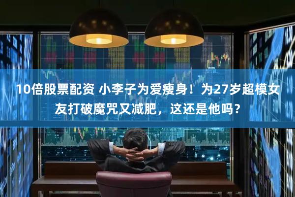 10倍股票配资 小李子为爱瘦身！为27岁超模女友打破魔咒又减肥，这还是他吗？