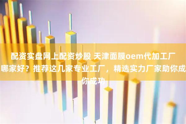 配资实盘网上配资炒股 天津面膜oem代加工厂家哪家好？推荐这几家专业工厂，精选实力厂家助你成功