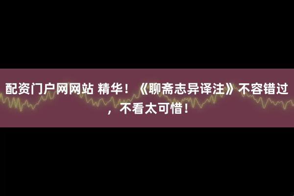 配资门户网网站 精华！《聊斋志异译注》不容错过，不看太可惜！