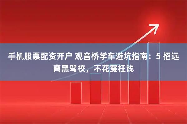 手机股票配资开户 观音桥学车避坑指南：5 招远离黑驾校，不花冤枉钱
