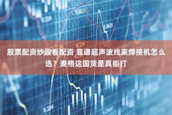 股票配资炒股看配资 靠谱超声波线束焊接机怎么选？麦格这国货是真能打