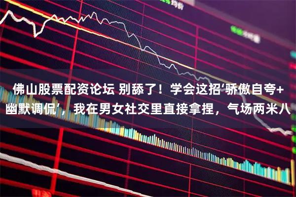 佛山股票配资论坛 别舔了！学会这招‘骄傲自夸+幽默调侃’，我在男女社交里直接拿捏，气场两米八
