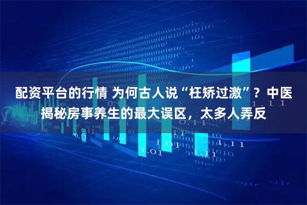 配资平台的行情 为何古人说“枉矫过激”？中医揭秘房事养生的最大误区，太多人弄反