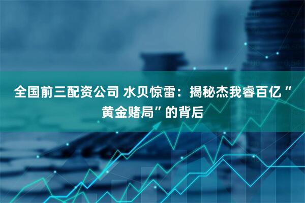 全国前三配资公司 水贝惊雷：揭秘杰我睿百亿“黄金赌局”的背后