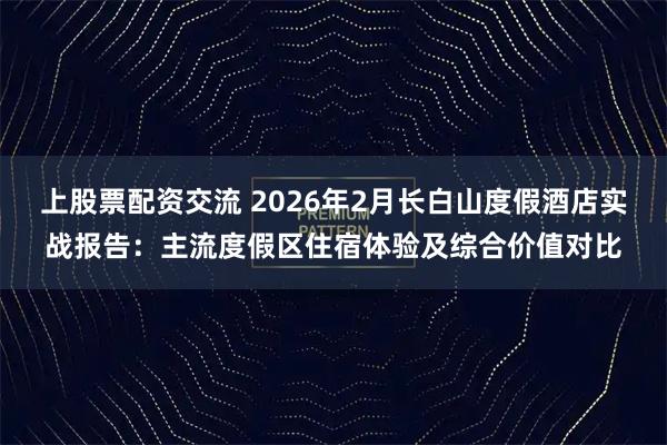 上股票配资交流 2026年2月长白山度假酒店实战报告：主流度假区住宿体验及综合价值对比