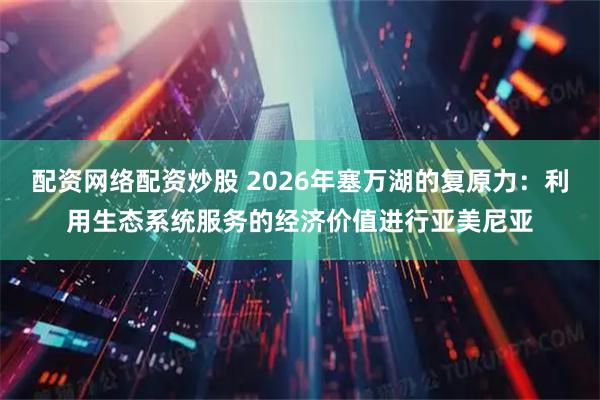 配资网络配资炒股 2026年塞万湖的复原力：利用生态系统服务的经济价值进行亚美尼亚