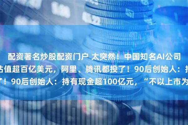 配资著名炒股配资门户 太突然！中国知名AI公司，拿下7亿美元融资，估值超百亿美元，阿里、腾讯都投了！90后创始人：持有现金超100亿元，“不以上市为目的”