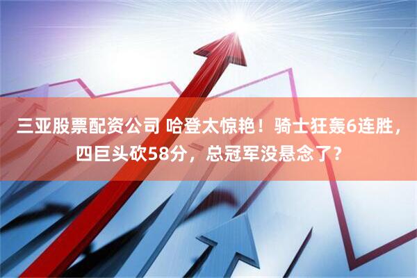 三亚股票配资公司 哈登太惊艳！骑士狂轰6连胜，四巨头砍58分，总冠军没悬念了？
