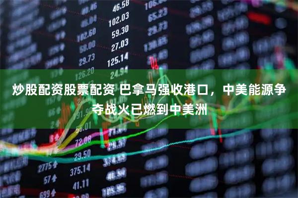 炒股配资股票配资 巴拿马强收港口，中美能源争夺战火已燃到中美洲