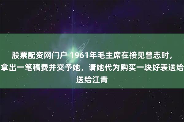股票配资网门户 1961年毛主席在接见曾志时，特意拿出一笔稿费并交予她，请她代为购买一块好表送给江青