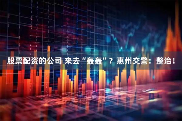 股票配资的公司 来去“轰轰”？惠州交警：整治！