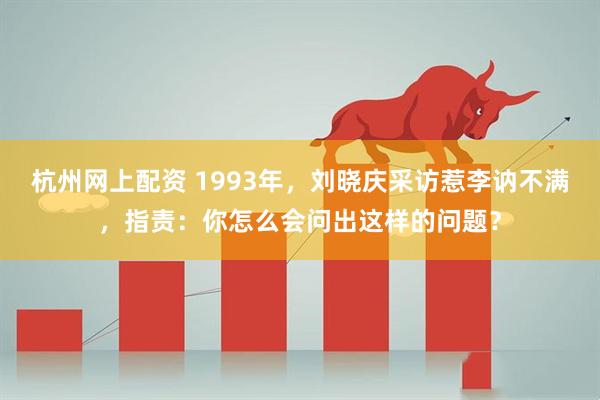 杭州网上配资 1993年，刘晓庆采访惹李讷不满，指责：你怎么会问出这样的问题？