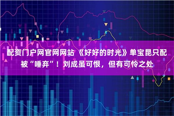 配资门户网官网网站 《好好的时光》单宝昆只配被“唾弃”！刘成虽可恨，但有可怜之处