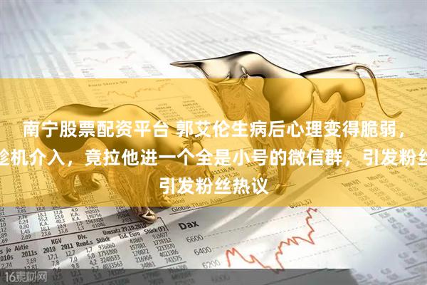 南宁股票配资平台 郭艾伦生病后心理变得脆弱，涛哥趁机介入，竟拉他进一个全是小号的微信群，引发粉丝热议